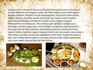 Indian cuisine is almost as diverse as the entire European cuisine, because of
the four different main regional styles: the North Indian cuisine (the regions
Benaras, Kashmir, Mughlai, Punjab and Rajasthan), the South Indian cuisine
(regions Andhra, Kannada, Kerala and Tamil), East Indian cuisine (regions
Assamese and Bengali) and Western Indian cuisine (regions Gujarat,
Maharashtrian and Malwani). The northern part of India is mostly rural,
although it contains large cities such as Delphi or Calcutta, thus its cuisine is
more agricultural than anything, wheat being a primary constituent of this
region’s dishes. Southern regions however tend to be more exotic, more spicy in
their dishes and rice is a constant ingredient in their food. To give the taste of
their main dishes, North Indians use onions and coriander whilst southerners
use a more exotic coconut base for their dishes.
 