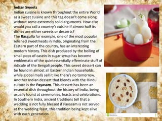 Indian Sweets
Indian cuisine is known throughout the entire World
as a sweet cuisine and this tag doesn’t come along
without some extremely solid arguments. How else
would you call a country’s cuisine if almost half its
dishes are either sweets or desserts?
The Rasgulla for example, one of the most popular
relished sweetmeats in India, originating from the
Eastern part of the country, has an interesting
modern history. This dish produced by the boiling of
small pops of casein in sugar syrup has become
emblematic of the quintessentially effeminate stuff of
ridicule of the Bengali people. This sweet dessert can
be found in almost all Eastern Indian households,
while global malls sell it like there’s no tomorrow.
Another Indian dessert that blends with the Hindu
culture is the Payasam. This dessert has been an
essential dish throughout the history of India, being
usually found at ceremonies, feasts and celebrations.
In Southern India, ancient traditions tell that a
wedding is not fully blessed if Payasam is not served
at the wedding feast, this tradition being kept alive
with each generation.
 