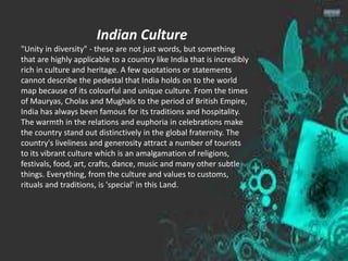 Indian Culture
"Unity in diversity" - these are not just words, but something
that are highly applicable to a country like India that is incredibly
rich in culture and heritage. A few quotations or statements
cannot describe the pedestal that India holds on to the world
map because of its colourful and unique culture. From the times
of Mauryas, Cholas and Mughals to the period of British Empire,
India has always been famous for its traditions and hospitality.
The warmth in the relations and euphoria in celebrations make
the country stand out distinctively in the global fraternity. The
country's liveliness and generosity attract a number of tourists
to its vibrant culture which is an amalgamation of religions,
festivals, food, art, crafts, dance, music and many other subtle
things. Everything, from the culture and values to customs,
rituals and traditions, is 'special' in this Land.
 