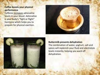 Coffee boosts your physical
performance
Caffeine increases adrenaline
levels in your blood. Adrenaline
is your body’s “fight or flight”
hormone which helps you to
prepare for physical exertion.
Buttermilk prevents dehydration
The combination of water, yoghurt, salt and
spices will replenish your fluid and electrolyte
levels instantly, helping you ward off
dehydration.
 