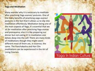 Yoga and Meditation
Many wonder why it is necessary to meditate
after practising Yoga asanas/ postures. One of
the many benefits of practising yoga asanas/
postures is the fact that it allows us to slip into
meditation effortlessly. Meditation being one of
the main aspects of Yoga, it's essential that we
sit for meditation after practising Yoga asanas
and pranayama; else it is like preparing our
dinner but not eating it! In meditation one
delves deep into the self. There are many kinds
of meditations though they might seem
different most of them are, in essence, the
same. The Panchakosha and Hari Om
meditations can be experienced in the Art of
Living Courses.
 