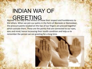 INDIAN WAY OF
GREETINGNamste is the way of the Hindus to show their respect and humbleness to
the others. When we join our palms in the form of Namaste or Namaskaar,
the pressure points located on the tips of our fingers are pressed together
which activate them. These are the points that are connected to our eyes,
ears and mind; hence increasing their health condition and help us to
remember the person we are greeting for a long time.
 