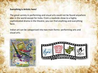 Everything is Artistic here!
The great variety in performing and visual arts could not be found anywhere
else in the world except for India. From a roadside show to a highly
sophisticated drama in the theatre, you can find anything and everything
here.
Indian art can be categorised into two main forms- performing arts and
visual arts.
 