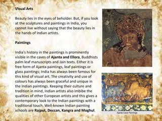 Visual Arts
Beauty lies in the eyes of beholder. But, if you look
at the sculptures and paintings in India, you
cannot live without saying that the beauty lies in
the hands of Indian artists.
Paintings
India's history in the paintings is prominently
visible in the caves of Ajanta and Ellora, Buddhists
palm leaf manuscripts and Jain texts. Either it is
free form of Ajanta paintings, leaf paintings or
glass paintings; India has always been famous for
this kind of visual art. The creativity and use of
colours has always been graceful and unique in
the Indian paintings. Keeping their culture and
tradition in mind, Indian artists also imbibe the
qualities of other European artists and this gives a
contemporary look to the Indian paintings with a
traditional touch. Well-known Indian painting
schools are Rajput, Deccan, Kangra and Moghul.
 