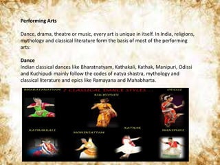 Performing Arts
Dance, drama, theatre or music, every art is unique in itself. In India, religions,
mythology and classical literature form the basis of most of the performing
arts:
Dance
Indian classical dances like Bharatnatyam, Kathakali, Kathak, Manipuri, Odissi
and Kuchipudi mainly follow the codes of natya shastra, mythology and
classical literature and epics like Ramayana and Mahabharta.
 