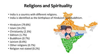 Religions and Spirituality
• India is a country with different religions.
• India is identified as the birthplace of Hinduism and Buddhism.
• Hinduism (79.8%)
• Islam (14.2%)
• Christianity (2.3%)
• Sikhism (1.7%)
• Buddhism (0.7%)
• Jainism (0.4%)
• Other religions (0.7%)
• Religion not stated (0.2%)
 