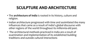 SCULPTURE AND ARCHITECTURE
• The architecture of India is rooted in its history, culture and
religion.
• Indian architecture progressed with time and assimilated the many
influences that came as a result of India's global discourse with
other regions of the world throughout its millennia-old past.
• The architectural methods practiced in India are a result of
examination and implementation of its established building
traditions and outside cultural interactions
 