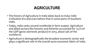 AGRICULTURE
• The history of Agriculture in India dates back to Indus Valle
Civilization Era and even before that in some parts of Southern
India.
• Today, India ranks second worldwide in farm output. Agriculture
and allied sectors like forestry and fisheries accounted for 13.7% of
the GDP (gross domestic product) in 2013, about 50% of the
workforce.
• Agriculture is demographically the broadest economic sector and
plays a significant role in the overall socio-economic fabric of India.
 