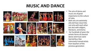 MUSIC AND DANCE
• The arts of dance and
music are of great
importance to the culture
of India.
• Both arts are extremely
old and have close links
not only with each other
but also with religion,
literature, and drama.
• For hundreds of years the
artistic forms of classical
dance and music were
learned by a few
intensively trained artists
from teachers of the
previous generation
 