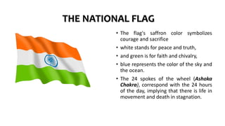 THE NATIONAL FLAG
• The flag's saffron color symbolizes
courage and sacrifice
• white stands for peace and truth,
• and green is for faith and chivalry,
• blue represents the color of the sky and
the ocean.
• The 24 spokes of the wheel (Ashoka
Chakra), correspond with the 24 hours
of the day, implying that there is life in
movement and death in stagnation.
 