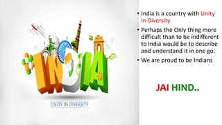 • India is a country with Unity
in Diversity
• Perhaps the Only thing more
difficult than to be indifferent
to India would be to describe
and understand it in one go.
• We are proud to be Indians
JAI HIND..
 