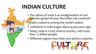 • The culture of India is an amalgamation of sub
cultures spread all over the Indian sub-continent
• India’s culture is among the world's oldest.
• civilization in India began about 4,500 years ago.
• Today, India is a very diverse country, with more
than 1.2 billion people.
• Different regions have their own distinct cultures.
INDIAN CULTURE
 