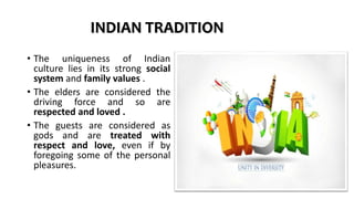 INDIAN TRADITION
• The uniqueness of Indian
culture lies in its strong social
system and family values .
• The elders are considered the
driving force and so are
respected and loved .
• The guests are considered as
gods and are treated with
respect and love, even if by
foregoing some of the personal
pleasures.
 