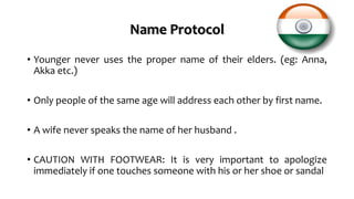 Name Protocol
• Younger never uses the proper name of their elders. (eg: Anna,
Akka etc.)
• Only people of the same age will address each other by first name.
• A wife never speaks the name of her husband .
• CAUTION WITH FOOTWEAR: It is very important to apologize
immediately if one touches someone with his or her shoe or sandal
 