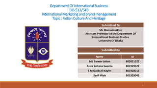 Department Of International Business
EIB-512/549
International Marketing and brand management
Topic : Indian Culture And Heritage
Name ID
Md Sarwar Jahan 802031027
Aziza Sultana Swarna 801929022
S M Galib Al Nayim 801928015
Sarif Miah 801929003
Submitted By
Submitted To
Ms Mansura Akter
Assistant Professor At the Department Of
International Business Studies
University Of Dhaka
1
 