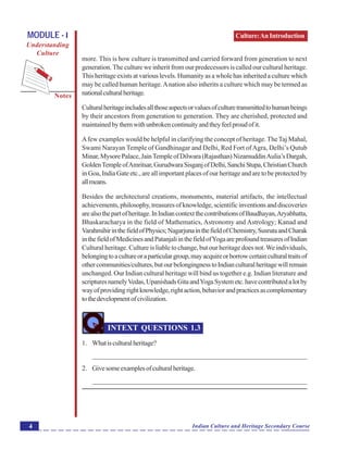 Culture:AnIntroduction
Notes
Indian Culture and Heritage Secondary Course4
MODULE - I
Understanding
Culture
more. This is how culture is transmitted and carried forward from generation to next
generation. The culture we inherit from our predecessors is called our cultural heritage.
This heritage exists at various levels. Humanity as a whole has inherited a culture which
may be called human heritage.Anation also inherits a culture which may be termed as
nationalculturalheritage.
Culturalheritageincludesallthoseaspectsorvaluesofculturetransmittedtohumanbeings
by their ancestors from generation to generation. They are cherished, protected and
maintainedbythemwithunbrokencontinuityandtheyfeelproudofit.
Afew examples would be helpful in clarifying the concept of heritage.TheTaj Mahal,
Swami Narayan Temple of Gandhinagar and Delhi, Red Fort ofAgra, Delhi’s Qutub
Minar,MysorePalace,JainTempleofDilwara(Rajasthan)NizamuddinAulia’sDargah,
GoldenTempleofAmritsar,GurudwaraSisganjofDelhi,SanchiStupa,ChristianChurch
in Goa, India Gate etc., are all important places of our heritage and are to be protected by
allmeans.
Besides the architectural creations, monuments, material artifacts, the intellectual
achievements,philosophy,treasuresofknowledge,scientificinventionsanddiscoveries
arealsothepartofheritage.InIndiancontextthecontributionsofBaudhayan,Aryabhatta,
Bhaskaracharya in the field of Mathematics, Astronomy and Astrology; Kanad and
VarahmihirinthefieldofPhysics;NagarjunainthefieldofChemistry,SusrutaandCharak
inthefieldofMedicinesandPatanjaliinthefieldofYogaareprofoundtreasuresofIndian
Cultural heritage. Culture is liable to change, but our heritage does not.We individuals,
belongingtoacultureoraparticulargroup,mayacquireorborrowcertainculturaltraitsof
othercommunities/cultures,butourbelongingnesstoIndianculturalheritagewillremain
unchanged. Our Indian cultural heritage will bind us together e.g. Indian literature and
scripturesnamelyVedas,UpanishadsGitaandYogaSystemetc.havecontributedalotby
wayofprovidingrightknowledge,rightaction,behaviorandpracticesascomplementary
tothedevelopmentofcivilization.
INTEXT QUESTIONS 1.3
1. Whatisculturalheritage?
_______________________________________________________________
2. Givesomeexamplesofculturalheritage.
_______________________________________________________________
 