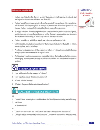 Culture:AnIntroduction
Notes
7Indian Culture and Heritage Secondary Course
MODULE - I
Understanding
Culture
 Culturemaybedefinedasthewayanindividualandespeciallyagrouplive,think,feel
andorganizethemselves,celebrateandsharelife.
 Culturehasdifferentcharacteristics.Itcanbeacquired,lostorshared.Itiscumulative.
It is dynamic, diverse and gives us a range of permissible behaviour-pattern. It can
change.Cultureincludesbothmaterialandnon-materialcomponents.
 Indeepersenseitisculturethatproducesthekindofliterature,music,dance,sculpture,
architectureandvariousotherartformsaswellasthemanyorganizationsandstructures
thatmakethefunctioningofthesocietysmoothandwell-ordered.
 Culture provides us with ideas, ideals and values to lead a decent life.
 Selfrestraintinconduct,considerationforthefeelingsofothers,fortherightsofothers,
arethehighestmarksofculture.
 A cultural heritage means all the aspects or values of culture transmitted to human
beings by their ancestors to the next generation.
 Architecturalcreations,monuments,materialartifacts,theintellectualachievements,
philosophy,pleasureofknowledge,scientificinventionsanddiscoveriesarepartsof
heritage.
TERMINAL QUESTIONS
1. Howwillyoudefinetheconceptofculture?
2. Howiscultureandcivilizationsynonymous?
3. Whatisculturalheritage?
4. Whatarethegeneralcharacteristicsofculture?
ANSWERS TO INTEXT QUESTIONS
1.1
1. Culture’sliteralmeaningistodoandSanskritialsoliterallymeansrefiningandcultivating.
2. a.Culture
b. Non-material.
1.2
1. Culture is what we are and civilization is what we posses or we make use of.
2. Changesinbothcultureandcivilizaionoccur.Civilizationisadvancedstateofculture.
 