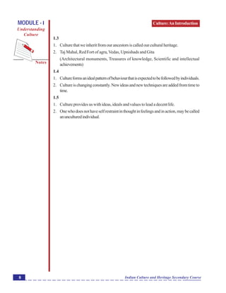 Culture:AnIntroduction
Notes
Indian Culture and Heritage Secondary Course8
MODULE - I
Understanding
Culture
1.3
1. Culturethatweinheritfromourancestorsiscalledourculturalheritage.
2. Taj Mahal, Red Fort of agra,Vedas, Upnishads and Gita
(Architectural monuments, Treasures of knowledge, Scientific and intellectual
achievements)
1.4
1. Cultureformsanidealpatternofbehaviourthatisexpectedtobefollowedbyindividuals.
2. Cultureischangingconstantly.Newideasandnewtechniquesareaddedfromtimeto
time.
1.5
1. Culture provides us with ideas, ideals and values to lead a decent life.
2. Onewhodoesnothaveselfrestraintinthoughtinfeelingsandinaction,maybecalled
anunculturedindividual.
 