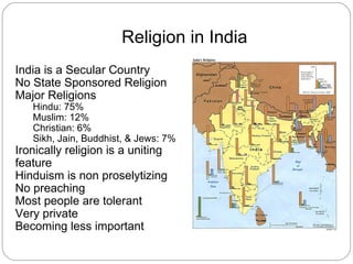 Religion in India
India is a Secular Country
No State Sponsored Religion
Major Religions
   Hindu: 75%
   Muslim: 12%
   Christian: 6%
   Sikh, Jain, Buddhist, & Jews: 7%
Ironically religion is a uniting
feature
Hinduism is non proselytizing
No preaching
Most people are tolerant
Very private
Becoming less important
 