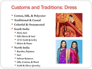 Customs and Traditions: Dress
 Cotton, Silk, & Polyester
 Traditional & Casual
 Colorful & Ornamental
 South India
   Doti, Sari
   Silk Shirts & Sari
   22 Ct Gold Jewelry
   Shirts & Pants
 North India
   Kurtha, Pajamas
   Sari
   Salwar Kameez
   Silk, Cotton, & Wool
   Gold & Silver Jewelry
 