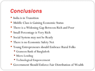 Conclusions
 India is in Transition
 Middle Class is Gaining Economic Status
 There is a Widening Gap Between Rich and Poor
 Small Percentage is Very Rich
 Social System may not be Ready
 There is no Economic Safety Net
 Young Entrepreneurs should Embrace Rural Folks
   Grameen Bank of Bangladesh
   Micro Lending
   Technological Empowerment
 Government Should Enforce Fair Distribution of Wealth
 