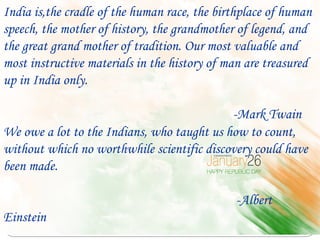 India is,the cradle of the human race, the birthplace of human
speech, the mother of history, the grandmother of legend, and
the great grand mother of tradition. Our most valuable and
most instructive materials in the history of man are treasured
up in India only.

                                            -Mark Twain
We owe a lot to the Indians, who taught us how to count,
without which no worthwhile scientific discovery could have
been made.

                                              -Albert
Einstein
 