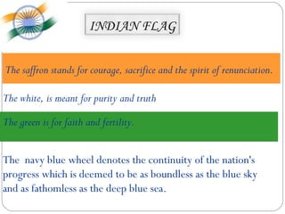INDIAN FLAG


The saffron stands for courage, sacrifice and the spirit of renunciation.

The white, is meant for purity and truth

The green is for faith and fertility.


The navy blue wheel denotes the continuity of the nation's
progress which is deemed to be as boundless as the blue sky
and as fathomless as the deep blue sea.
 