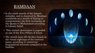 RAMDAAN
• Is the ninth month of the Islamic
calendar, and is observed by Muslims
worldwide as a month of fasting to
commemorate the first revelation of
the Quran to Muhammad according
to Islamic belief.
• This annual observance is regarded
as one of the Five Pillars of Islam.
• The month lasts 29–30 days based on
the visual sightings of the crescent
moon, according to numerous
biographical accounts compiled in the
hadiths.
 
