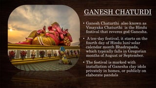 GANESH CHATURDI
• Ganesh Chaturthi also known as
Vinayaka Chaturthi is the Hindu
festival that reveres god Ganesha.
• A ten-day festival, it starts on the
fourth day of Hindu luni-solar
calendar month Bhadrapada,
which typically falls in Gregorian
months of August or September.
• The festival is marked with
installation of Ganesha clay idols
privately in homes, or publicly on
elaborate pandals
 