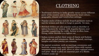 CLOTHING
• Traditional clothing in India greatly varies across different
parts of the country and is influenced by local culture,
geography, climate and rural/urban settings.
• Popular styles of dress include draped garments such as
sari for women and dhoti or lungi or panche for men.
• Stitched clothes are also popular such as churidar or
salwar-kameez for women, with dupatta thrown over
shoulder completing the outfit. Salwar is often loose
fitting, while churidar is a tighter cut.
• Indian women perfect their sense of charm and fashion
with make up and ornaments. Bindi, mehendi, earrings,
bangles and other jewelry are common.
• On special occasions, such as marriage ceremonies and
festivals, women may wear cheerful colors with various
ornaments made with gold, silver or other regional stones
and gems. Bindi is often an essential part of a Hindu
woman's make up.
 