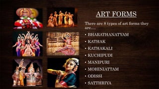 ART FORMS
There are 8 types of art forms they
are….
• BHARATHANATYAM
• KATHAK
• KATHAKALI
• KUCHIPUDI
• MANIPURI
• MOHINIATTAM
• ODISSI
• SATTHRIYA
 