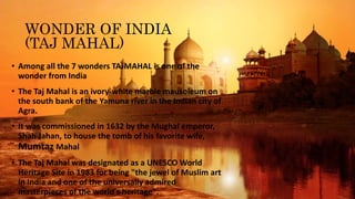 WONDER OF INDIA
(TAJ MAHAL)
• Among all the 7 wonders TAJMAHAL is one of the
wonder from India
• The Taj Mahal is an ivory-white marble mausoleum on
the south bank of the Yamuna river in the Indian city of
Agra.
• It was commissioned in 1632 by the Mughal emperor,
Shah Jahan, to house the tomb of his favorite wife,
Mumtaz Mahal
• The Taj Mahal was designated as a UNESCO World
Heritage Site in 1983 for being "the jewel of Muslim art
in India and one of the universally admired
masterpieces of the world's heritage".
 