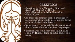 GREETINGS
• Greetings include Namaste (Hindi and
Sanskrit), Namaskar (Hindi),
Juhar/Namaskar in Odia, Namaskar
(Marathi), etc.,
• All these are common spoken greetings or
salutations when people meet, and are forms
of farewell when they depart.
• Namaskar is considered slightly more formal
than Namaste but both express deep respect.
• Namaskar is commonly used in India and
Nepal by Hindus, Jains and Buddhists, and
many
 