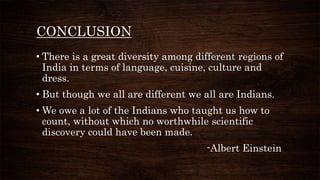 CONCLUSION
• There is a great diversity among different regions of
India in terms of language, cuisine, culture and
dress.
• But though we all are different we all are Indians.
• We owe a lot of the Indians who taught us how to
count, without which no worthwhile scientific
discovery could have been made.
-Albert Einstein
 
