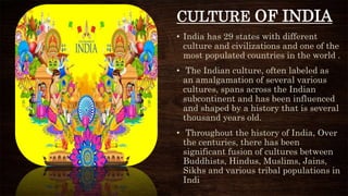 • India has 29 states with different
culture and civilizations and one of the
most populated countries in the world .
• The Indian culture, often labeled as
an amalgamation of several various
cultures, spans across the Indian
subcontinent and has been influenced
and shaped by a history that is several
thousand years old.
• Throughout the history of India, Over
the centuries, there has been
significant fusion of cultures between
Buddhists, Hindus, Muslims, Jains,
Sikhs and various tribal populations in
Indi
CULTURE OF INDIA
 