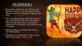 DUSSEHRA
• Dussehra celebrates the Hindu god
Rama's victory over the demon king
Ravana and the triumph of good over
evil.
• The epic Ramayana tells the story of
the Lord Rama who wins the lovely
Sita for his wife, only to have her
carried off by Ravana, the demon king
of Lanka.
• Ravana plays an important role in
the Ramayana.
• Dusshera is celebrated 9 days from
30th September every year
 