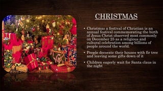 CHRISTMAS
• Christmas a festival of Christian is an
annual festival commemorating the birth
of Jesus Christ observed most commonly
on December 25 as a religious and
cultural celebration among billions of
people around the world.
• People decorate their houses with fir tree
and leaving some gifts down of it
• Children eagerly wait for Santa claus in
the night
 