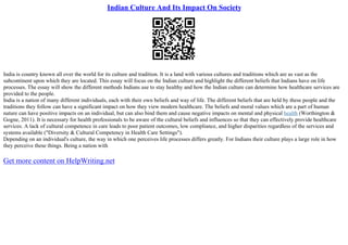 Indian Culture And Its Impact On Society
India is country known all over the world for its culture and tradition. It is a land with various cultures and traditions which are as vast as the
subcontinent upon which they are located. This essay will focus on the Indian culture and highlight the different beliefs that Indians have on life
processes. The essay will show the different methods Indians use to stay healthy and how the Indian culture can determine how healthcare services are
provided to the people.
India is a nation of many different individuals, each with their own beliefs and way of life. The different beliefs that are held by these people and the
traditions they follow can have a significant impact on how they view modern healthcare. The beliefs and moral values which are a part of human
nature can have positive impacts on an individual, but can also bind them and cause negative impacts on mental and physical health (Worthington &
Gogne, 2011). It is necessary for health professionals to be aware of the cultural beliefs and influences so that they can effectively provide healthcare
services. A lack of cultural competence in care leads to poor patient outcomes, low compliance, and higher disparities regardless of the services and
systems available ("Diversity & Cultural Competency in Health Care Settings").
Depending on an individual's culture, the way in which one perceives life processes differs greatly. For Indians their culture plays a large role in how
they perceive these things. Being a nation with
Get more content on HelpWriting.net
 
