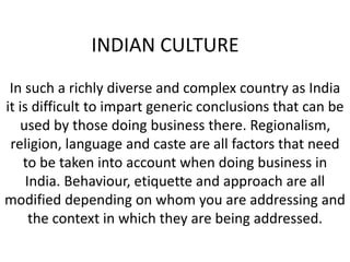 INDIAN CULTURE
In such a richly diverse and complex country as India
it is difficult to impart generic conclusions that can be
used by those doing business there. Regionalism,
religion, language and caste are all factors that need
to be taken into account when doing business in
India. Behaviour, etiquette and approach are all
modified depending on whom you are addressing and
the context in which they are being addressed.
 