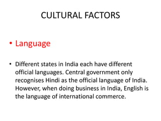 CULTURAL FACTORS
• Language
• Different states in India each have different
official languages. Central government only
recognises Hindi as the official language of India.
However, when doing business in India, English is
the language of international commerce.
 