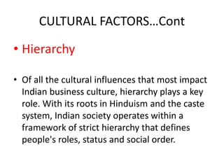 CULTURAL FACTORS…Cont
• Hierarchy
• Of all the cultural influences that most impact
Indian business culture, hierarchy plays a key
role. With its roots in Hinduism and the caste
system, Indian society operates within a
framework of strict hierarchy that defines
people's roles, status and social order.
 