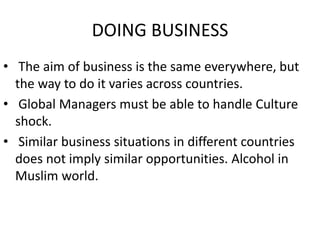 DOING BUSINESS
• The aim of business is the same everywhere, but
the way to do it varies across countries.
• Global Managers must be able to handle Culture
shock.
• Similar business situations in different countries
does not imply similar opportunities. Alcohol in
Muslim world.
 