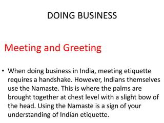 DOING BUSINESS
Meeting and Greeting
• When doing business in India, meeting etiquette
requires a handshake. However, Indians themselves
use the Namaste. This is where the palms are
brought together at chest level with a slight bow of
the head. Using the Namaste is a sign of your
understanding of Indian etiquette.
 