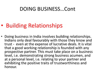 DOING BUSINESS…Cont
• Building Relationships
• Doing business in India involves building relationships.
Indians only deal favourably with those they know and
trust - even at the expense of lucrative deals. It is vital
that a good working relationship is founded with any
prospective partner. This must take place on a business
level, i.e. demonstrating strong business acumen, and
at a personal level, i.e. relating to your partner and
exhibiting the positive traits of trustworthiness and
honour.
 