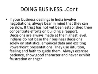 DOING BUSINESS…Cont
• If your business dealings in India involve
negotiations, always bear in mind that they can
be slow. If trust has not yet been established then
concentrate efforts on building a rapport.
Decisions are always made at the highest level.
Indians do not base their business decisions
solely on statistics, empirical data and exciting
PowerPoint presentations. They use intuition,
feeling and faith to guide them. Always exercise
patience, show good character and never exhibit
frustration or anger
 