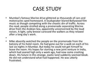 CASE STUDY
• Mumbai’s famous Marine drive glittered as thousands of cars and
motorcycles sped homeward. A loudspeaker blared Bollywood film
music as though competing with the chaotic din of traffic. Across
the road, people strolled along a promenade separating Marine
drive from the Arabian Sea, apparently unconcerned by the loud
noises. A light, salty breeze caressed the walkers as they relaxed
after a long day’s work.
•
• Mike absently watched the people on the promenade from the
balcony of his hotel room. He had gone out for a walk on each of his
last six nights in Mumbai. But today he could not get himself to
leave the room. His hopes for starting a new joint venture in India,
which had soared high only a week ago, had now come crashing
down. His future in this strange, exotic land suddenly seemed bleak.
He did not understand what had happened. He was utterly
frustrated.
 