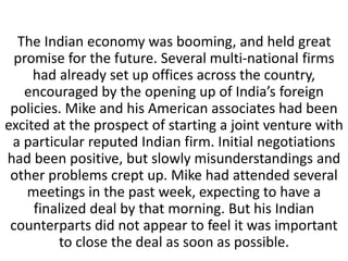 The Indian economy was booming, and held great
promise for the future. Several multi-national firms
had already set up offices across the country,
encouraged by the opening up of India’s foreign
policies. Mike and his American associates had been
excited at the prospect of starting a joint venture with
a particular reputed Indian firm. Initial negotiations
had been positive, but slowly misunderstandings and
other problems crept up. Mike had attended several
meetings in the past week, expecting to have a
finalized deal by that morning. But his Indian
counterparts did not appear to feel it was important
to close the deal as soon as possible.
 