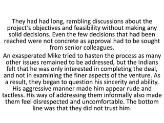 They had had long, rambling discussions about the
project’s objectives and feasibility without making any
solid decisions. Even the few decisions that had been
reached were not concrete as approval had to be sought
from senior colleagues.
An exasperated Mike tried to hasten the process as many
other issues remained to be addressed, but the Indians
felt that he was only interested in completing the deal,
and not in examining the finer aspects of the venture. As
a result, they began to question his sincerity and ability.
His aggressive manner made him appear rude and
tactless. His way of addressing them informally also made
them feel disrespected and uncomfortable. The bottom
line was that they did not trust him.
 