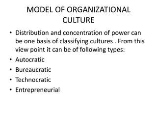 MODEL OF ORGANIZATIONAL
CULTURE
• Distribution and concentration of power can
be one basis of classifying cultures . From this
view point it can be of following types:
• Autocratic
• Bureaucratic
• Technocratic
• Entrepreneurial
 
