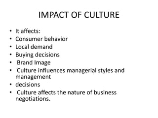 IMPACT OF CULTURE
• It affects:
• Consumer behavior
• Local demand
• Buying decisions
• Brand Image
• Culture influences managerial styles and
management
• decisions
• Culture affects the nature of business
negotiations.
 